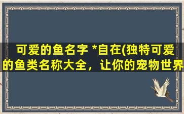 可爱的鱼名字 *自在(独特可爱的鱼类名称大全，让你的宠物世界更*自在！)